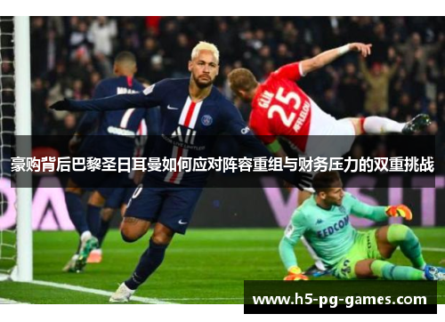 豪购背后巴黎圣日耳曼如何应对阵容重组与财务压力的双重挑战