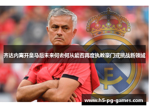 齐达内离开皇马后未来何去何从能否再度执教豪门或挑战新领域